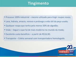 • Processo 100% industrial – mesmo utilizado para tingir roupas novas;
• Lava, hidrata, amacia, renova e prolonga a vida útil da peça usada;
• Qualquer roupa que tenha pelo menos 50% de algodão;
• Visão – Seguir o que há de mais moderno no mundo da moda;
• Excelente custo benefício – a partir de R$16,90;
• Transporte – Coleta semanal com transportadora homologada.
 