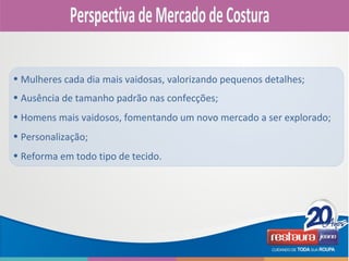 • Ausência de tamanho padrão nas confecções;
• Homens mais vaidosos, fomentando um novo mercado a ser explorado;
• Personalização;
• Reforma em todo tipo de tecido.
• Mulheres cada dia mais vaidosas, valorizando pequenos detalhes;
 