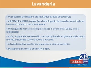 • Os processos de lavagens são realizados através de terceiros;
• A RESTAURA JEANS é quem faz a homologação da lavanderia na cidade ou
bairro em conjunto com o franqueado;
• O franqueado faz testes com pelo menos 3 lavanderias. Delas, uma é
selecionada;
• Após, é agendado uma reunião com o proprietário ou gerente, onde nessa
reunião é explicado como funciona a parceria;
• A lavanderia deve nos ter como parceiro e não concorrente;
• Margem de lucro varia entre 45% e 55%.
Lavanderia
 