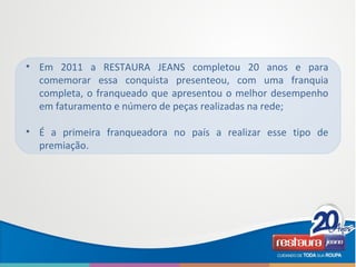 • Em 2011 a RESTAURA JEANS completou 20 anos e para
comemorar essa conquista presenteou, com uma franquia
completa, o franqueado que apresentou o melhor desempenho
em faturamento e número de peças realizadas na rede;
• É a primeira franqueadora no país a realizar esse tipo de
premiação.
 