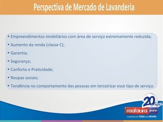 • Empreendimentos imobiliários com área de serviço extremamente reduzida;
• Aumento da renda (classe C);
• Garantia;
• Segurança;
• Conforto e Praticidade;
• Roupas sociais;
• Tendência no comportamento das pessoas em terceirizar esse tipo de serviço.
 
