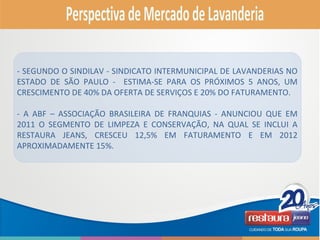 - SEGUNDO O SINDILAV - SINDICATO INTERMUNICIPAL DE LAVANDERIAS NO
ESTADO DE SÃO PAULO - ESTIMA-SE PARA OS PRÓXIMOS 5 ANOS, UM
CRESCIMENTO DE 40% DA OFERTA DE SERVIÇOS E 20% DO FATURAMENTO.
- A ABF – ASSOCIAÇÃO BRASILEIRA DE FRANQUIAS - ANUNCIOU QUE EM
2011 O SEGMENTO DE LIMPEZA E CONSERVAÇÃO, NA QUAL SE INCLUI A
RESTAURA JEANS, CRESCEU 12,5% EM FATURAMENTO E EM 2012
APROXIMADAMENTE 15%.
 