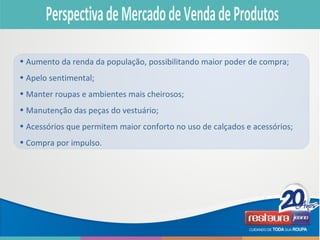 • Aumento da renda da população, possibilitando maior poder de compra;
• Apelo sentimental;
• Manter roupas e ambientes mais cheirosos;
• Manutenção das peças do vestuário;
• Acessórios que permitem maior conforto no uso de calçados e acessórios;
• Compra por impulso.
 