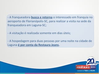 - A franqueadora busca e retorna o interessado em franquia no
aeroporto de Florianópolis-SC, para realizar a visita na sede da
franqueadora em Laguna-SC;
- A visitação é realizada somente em dias úteis;
- A hospedagem para duas pessoas por uma noite na cidade de
Laguna é por conta da Restaura Jeans.
 