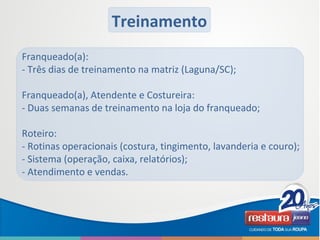 Franqueado(a):
- Três dias de treinamento na matriz (Laguna/SC);
Franqueado(a), Atendente e Costureira:
- Duas semanas de treinamento na loja do franqueado;
Roteiro:
- Rotinas operacionais (costura, tingimento, lavanderia e couro);
- Sistema (operação, caixa, relatórios);
- Atendimento e vendas.
Treinamento
 