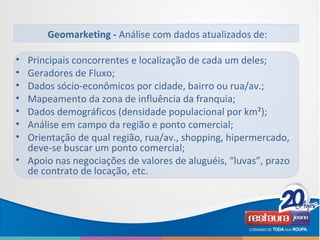 Geomarketing - Análise com dados atualizados de:
• Principais concorrentes e localização de cada um deles;
• Geradores de Fluxo;
• Dados sócio-econômicos por cidade, bairro ou rua/av.;
• Mapeamento da zona de influência da franquia;
• Dados demográficos (densidade populacional por km²);
• Análise em campo da região e ponto comercial;
• Orientação de qual região, rua/av., shopping, hipermercado,
deve-se buscar um ponto comercial;
• Apoio nas negociações de valores de aluguéis, “luvas”, prazo
de contrato de locação, etc.
 