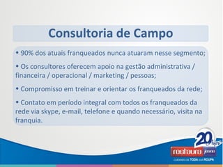• 90% dos atuais franqueados nunca atuaram nesse segmento;
• Os consultores oferecem apoio na gestão administrativa /
financeira / operacional / marketing / pessoas;
• Compromisso em treinar e orientar os franqueados da rede;
• Contato em período integral com todos os franqueados da
rede via skype, e-mail, telefone e quando necessário, visita na
franquia.
Consultoria de Campo
 