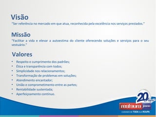 “Ser referência no mercado em que atua, reconhecida pela excelência nos serviços prestados.”
Visão
Missão
“Facilitar a vida e elevar a autoestima do cliente oferecendo soluções e serviços para o seu
vestuário.”
Valores
• Respeito e cumprimento dos padrões;
• Ética e transparência com todos;
• Simplicidade nos relacionamentos;
• Transformação de problemas em soluções;
• Atendimento encantador;
• União e comprometimento entre as partes;
• Rentabilidade sustentada;
• Aperfeiçoamento contínuo.
 