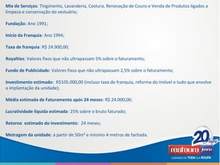 Mix de Serviços: Tingimento, Lavanderia, Costura, Renovação de Couro e Venda de Produtos ligados a
limpeza e conservação do vestuário;
Fundação: Ano 1991;
Início da Franquia: Ano 1994;
Taxa de franquia: R$ 24.900,00;
Royalties: Valores fixos que não ultrapassam 5% sobre o faturamento;
Fundo de Publicidade: Valores fixos que não ultrapassam 2,5% sobre o faturamento;
Investimento estimado: R$105.000,00 (incluso taxa de franquia, reforma do imóvel e tudo que envolve
a implantação da unidade);
Média estimada de Faturamento após 24 meses: R$ 24.000,00;
Lucratividade líquida estimada: 25% sobre o bruto faturado;
Retorno estimado do investimento: 24 meses;
Metragem da unidade: a partir de 50m² e mínimo 4 metros de fachada.
 