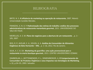 BRITO, N. S. A influência do marketing na operação de restaurante, 2007. Niterói: Universidade Candido Mendes. FRANZOSI, A. N. A. P. Padronização das rotinas de trabalho: análise dos processos administrativos do restaurante marambaia gourmet, 2011. UNIVERSIDADE DO VALE DO ITAJAÍ. MEIRELLES, A. S. M. Plano de negócios para a abertura de um restaurante. , p. 1– 105, 2007. REIS, R. P.; AVELAR, E. A.; SOUZA, A. A. Análise do Consumidor de Alimentos Orgânicos de Belo Horizonte – MG. , p. 1–16, 2012. Rio de Janeiro. SILVA, A. C. B. DA. Marketing de guerrilha: uma ação promocional para o restaurante m.maria boutique gourmet, 2013. CENTRO UNIVERSITÁRIO CESMAC. ZAMBERLAN, L.; BÜTTENBENDER, P. L.; SPAREMBERGER, A. O Comportamento do Consumidor de Produtos Orgânicos e seus Impactos nas Estratégias de Marketing. v. 32, p.54–55, 2003. Salvador. 
BILBIOGRAFIA 