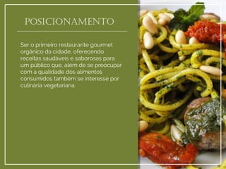 posicionamento 
Ser o primeiro restaurante gourmet orgânico da cidade, oferecendo receitas saudáveis e saborosas para um público que, além de se preocupar com a qualidade dos alimentos consumidos também se interesse por culinária vegetariana.  
