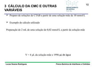 10
 Preparo de soluções de CTAB a partir de uma solução-mãe de 10 mmol/L
 Exemplo do cálculo utilizado
Preparação de 2 mL de uma solução de 0,02 mmol/L a partir da solução-mãe
V = 4 μL da solução-mãe e 1996 μL de água
3 CÁLCULO DA CMC E OUTRAS
VARIÁVEIS
Lucas Soares Rodrigues Físico-Química de Interfaces e Colóides
 