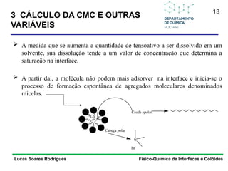 13
Lucas Soares Rodrigues Físico-Química de Interfaces e Colóides
 A medida que se aumenta a quantidade de tensoativo a ser dissolvido em um
solvente, sua dissolução tende a um valor de concentração que determina a
saturação na interface.
 A partir daí, a molécula não podem mais adsorver na interface e inicia-se o
processo de formação espontânea de agregados moleculares denominados
micelas.
Cauda apolar
Cabeça polar
N+
Br-
3 CÁLCULO DA CMC E OUTRAS
VARIÁVEIS
 