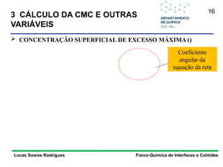 16
Lucas Soares Rodrigues Físico-Química de Interfaces e Colóides
 CONCENTRAÇÃO SUPERFICIAL DE EXCESSO MÁXIMA ()
Coeficiente
angular da
equação da reta
3 CÁLCULO DA CMC E OUTRAS
VARIÁVEIS
 