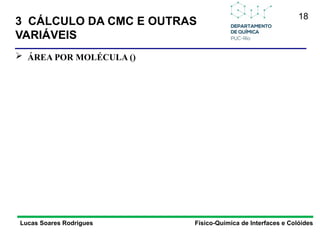 18
Lucas Soares Rodrigues Físico-Química de Interfaces e Colóides
 ÁREA POR MOLÉCULA ()
3 CÁLCULO DA CMC E OUTRAS
VARIÁVEIS
 