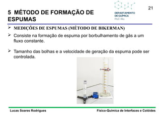 21
5 MÉTODO DE FORMAÇÃO DE
ESPUMAS
Lucas Soares Rodrigues Físico-Química de Interfaces e Colóides
 MEDIÇÕES DE ESPUMAS (MÉTODO DE BIKERMAN)
 Consiste na formação de espuma por borbulhamento de gás a um
fluxo constante.
 Tamanho das bolhas e a velocidade de geração da espuma pode ser
controlada.
 