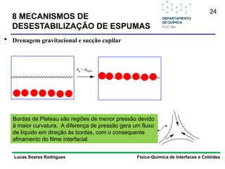 24
8 MECANISMOS DE
DESESTABILIZAÇÃO DE ESPUMAS
Lucas Soares Rodrigues Físico-Química de Interfaces e Colóides
 Drenagem gravitacional e sucção capilar
dg < dágua
Bordas de Plateau são regiões de menor pressão devido
à maior curvatura. A diferença de pressão gera um fluxo
de líquido em direção às bordas, com o consequente
afinamento do filme interfacial.
 