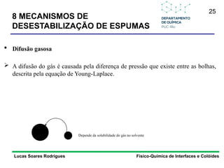 25
Lucas Soares Rodrigues Físico-Química de Interfaces e Colóides
 Difusão gasosa
 A difusão do gás é causada pela diferença de pressão que existe entre as bolhas,
descrita pela equação de Young-Laplace.
Depende da solubilidade do gás no solvente
8 MECANISMOS DE
DESESTABILIZAÇÃO DE ESPUMAS
 