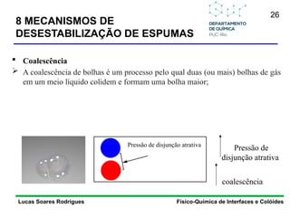 26
Lucas Soares Rodrigues Físico-Química de Interfaces e Colóides
 Coalescência
 A coalescência de bolhas é um processo pelo qual duas (ou mais) bolhas de gás
em um meio líquido colidem e formam uma bolha maior;
Pressão de
disjunção atrativa
coalescência
Pressão de disjunção atrativa
8 MECANISMOS DE
DESESTABILIZAÇÃO DE ESPUMAS
 
