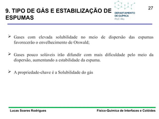 27
9. TIPO DE GÁS E ESTABILIZAÇÃO DE
ESPUMAS
Lucas Soares Rodrigues Físico-Química de Interfaces e Colóides
 Gases com elevada solubilidade no meio de dispersão das espumas
favorecerão o envelhecimento de Otswald;
 Gases pouco solúveis irão difundir com mais dificuldade pelo meio da
dispersão, aumentando a estabilidade da espuma.
 A propriedade-chave é a Solubilidade do gás
 