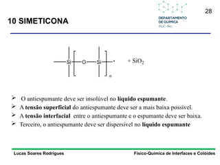 28
10 SIMETICONA
Lucas Soares Rodrigues Físico-Química de Interfaces e Colóides
 O antiespumante deve ser insolúvel no líquido espumante.
 A tensão superficial do antiespumante deve ser a mais baixa possível.
 A tensão interfacial entre o antiespumante e o espumante deve ser baixa.
 Terceiro, o antiespumante deve ser dispersível no líquido espumante
Si O Si *
n
+ SiO2
 