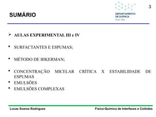 SUMÁRIO
 AULAS EXPERIMENTAL III e IV
 SURFACTANTES E ESPUMAS;
 MÉTODO DE BIKERMAN;
 CONCENTRAÇÃO MICELAR CRÍTICA X ESTABILIDADE DE
ESPUMAS
 EMULSÕES
 EMULSÕES COMPLEXAS
3
Lucas Soares Rodrigues Físico-Química de Interfaces e Colóides
 