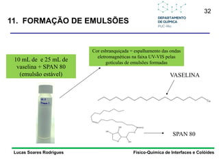 32
Lucas Soares Rodrigues Físico-Química de Interfaces e Colóides
10 mL de e 25 mL de
vaselina + SPAN 80
(emulsão estável)
C20
VASELINA
O
O
O
OH
OH
OH
SPAN 80
Cor esbranquiçada = espalhamento das ondas
eletromagnéticas na faixa UV-VIS pelas
gotículas de emulsões formadas
11. FORMAÇÃO DE EMULSÕES
 