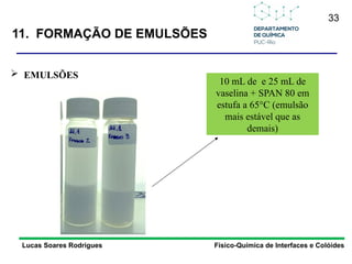 33
Lucas Soares Rodrigues Físico-Química de Interfaces e Colóides
 EMULSÕES
10 mL de e 25 mL de
vaselina + SPAN 80 em
estufa a 65°C (emulsão
mais estável que as
demais)
11. FORMAÇÃO DE EMULSÕES
 
