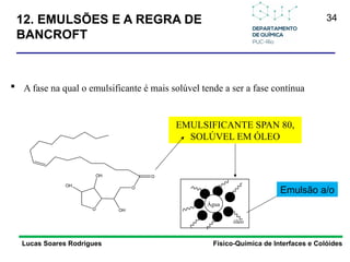 34
12. EMULSÕES E A REGRA DE
BANCROFT
Lucas Soares Rodrigues Físico-Química de Interfaces e Colóides
 A fase na qual o emulsificante é mais solúvel tende a ser a fase contínua
O
O
O
OH
OH
OH
EMULSIFICANTE SPAN 80,
SOLÚVEL EM ÓLEO
Água
óleo
Emulsão a/o
 