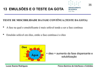 35
13 EMULSÕES E O TESTE DA GOTA
Lucas Soares Rodrigues Físico-Química de Interfaces e Colóides
TESTE DE MISCIBILIDADE DA FASE CONTÍNUA (TESTE DA GOTA)
 A fase na qual o emulsificante é mais solúvel tende a ser a fase contínua
 Emulsão solúvel em óleo, então a fase contínua é o óleo
Óleo
+ óleo = aumento da fase dispersante e
solubilização
Água
 