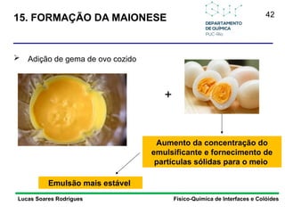42
15. FORMAÇÃO DA MAIONESE
Lucas Soares Rodrigues Físico-Química de Interfaces e Colóides
 Adição de gema de ovo cozido
+
Aumento da concentração do
emulsificante e fornecimento de
partículas sólidas para o meio
Emulsão mais estável
 