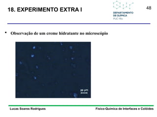 48
Lucas Soares Rodrigues Físico-Química de Interfaces e Colóides
 Observação de um creme hidratante no microscópio
18. EXPERIMENTO EXTRA I
 