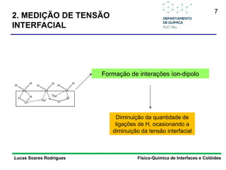 7
Lucas Soares Rodrigues Físico-Química de Interfaces e Colóides
Formação de interações íon-dipolo
Diminuição da quantidade de
ligações de H, ocasionando a
diminuição da tensão interfacial
O
H
H
O
H
H
O
H
H
H H
O
Na+
O
H H
+
Na
2. MEDIÇÃO DE TENSÃO
INTERFACIAL
 