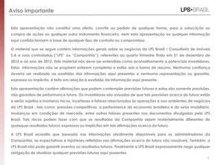Aviso importante


Esta apresentação não constitui uma oferta, convite ou pedido de qualquer forma, para a subscrição ou
compra de ações ou qualquer outro instrumento financeiro, nem esta apresentação ou qualquer informação
aqui contida formam a base de qualquer tipo de contrato ou compromisso.

O material que se segue contém informações gerais sobre os negócios da LPS Brasil – Consultoria de imóveis
S.A e suas controladas (“LPS” ou “Companhia”), referentes ao quarto trimestre findo em 31 de dezembro de
2012 e ao ano de 2012. Este material não deve ser entendido como aconselhamento a potenciais investidores.
Estas informações não se propõem estarem completas e estão sob a forma de resumo. Nenhuma confiança
deveria ser realizada na exatidão das informações aqui presentes e nenhuma representação ou garantia,
expressa ou implícita, é feita em relação à exatidão da informação aqui presente.

Esta apresentação contém afirmações que podem contemplar previsões futuras e estas são somente previsões,
não garantias de performance futura. Os investidores são avisados de que tais previsões acerca do futuro estão
e serão sujeitas a inúmeros riscos, incertezas e fatores relacionados às operações e aos ambientes de negócios
da LPS Brasil , tais como: pressões competitivas, a performance da economia brasileira e do setor imobiliário,
mudanças em condições de mercado, entre outros fatores presentes nos documentos divulgados pela LPS
Brasil. Tais riscos podem fazer com que os resultados da Companhia sejam materialmente diferentes de
quaisquer resultados futuros expressos ou implícitos em tais afirmações acerca do futuro.

A LPS Brasil acredita que baseada nas informações atualmente disponíveis para os administradores da
Companhia, as expectativas e hipóteses refletidas nas afirmações acerca do futuro são razoáveis. Também, a
LPS Brasil não pode garantir eventos ou resultados futuros. Finalmente a LPS Brasil expressamente nega qualquer
obrigação de atualizar qualquer previsões futuras aqui presentes.
                                                                                                             2
 