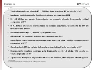 Destaques


   Vendas intermediadas totais de R$ 19,0 bilhões. Crescimento de 4% em relação a 2011

   Breakeven point da operação CrediPronto! atingido em novembro/2012

   R$ 14,4 bilhões em vendas intermediadas no mercado primário. Desempenho estável
      comparado a 2011

   R$ 4,6 bilhões em vendas intermediadas no mercado secundário. Crescimento de 20% em
      relação ao ano anterior

   Receita líquida de R$ 423,1 milhões, 5% superior a 20111

   EBITDA de R$ 146,7 milhões. Aumento de 9% em relação a 20111

   Lucro Líquido dos Acionistas Controladores Antes do IFRS de R$ 86,2 milhões. Aumento de 11%
      comparado a 20111

   Crescimento de 57% da carteira de financiamentos da CrediPronto! em relação a 2011

   Financiamento imobiliário originado pela Credipronto! de R$ 1,5 bilhão, 18% superior ao
      volume originado em 2011

   Aquisição de 4 empresas no período2: LPS Foco, LPS Piccoloto, LPS Cappucci e Raul Fulgêncio
  1) Ex-earnout
  2) Considera aquisição de participação de 51% de cada empresa.



                                                                                                  5
 