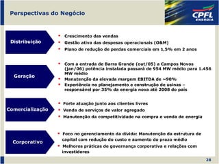 Perspectivas do Negócio



                   Crescimento das vendas
 Distribuição      Gestão ativa das despesas operacionais (O&M)
                   Plano de redução de perdas comerciais em 1,5% em 2 anos


                   Com a entrada de Barra Grande (out/05) a Campos Novos
                   (jan/06) potência instalada passará de 954 MW médio para 1.456
                   MW médio
  Geração
                   Manutenção da elevada margem EBITDA de ~90%
                   Experiência no planejamento e construção de usinas –
                   responsável por 35% da energia nova até 2008 do país


                  Forte atuação junto aos clientes livres
Comercialização   Venda de serviços de valor agregado
                  Manutenção da competitividade na compra e venda de energia



                  Foco no gerenciamento da dívida: Manutenção da estrutura de
                  capital com redução do custo e aumento do prazo médio
  Corporativo
                  Melhores práticas de governança corporativa e relações com
                  investidores

                                                                                28
 