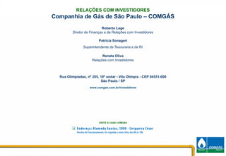 RELAÇÕES COM INVESTIDORES
     Companhia de Gás de São Paulo – COMGÁS
                                Roberto Lage
              Diretor de Finanças e de Relações com Investidores

                              Patricia Sonageri
                     Superintendente de Tesouraria e de RI

                                Renata Oliva
                          Relações com Investidores



       Rua Olimpíadas, nº 205, 10º andar - Vila Olímpia - CEP 04551-000
                               São Paulo / SP
                        www.comgas.com.br/investidores




                              VISITE A CASA COMGÁS




13                                                                        13
 