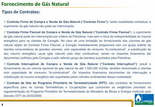 Fornecimento de Gás Natural
Tipos de Contratos:
      Contrato Firme de Compra e Venda de Gás Natural (“Contrato Firme”): nesta modalidade contratual, o
    suprimento de gás natural não pode ser interrompido.

       Contrato Firme Flexível de Compra e Venda de Gás Natural (“Contrato Firme Flexível”): o suprimento
    de gás natural pode ser interrompido por critério da Petrobras, mas sem o risco de indisponibilidade de insumo
    energético para os clientes da Comgás. No caso de uma limitação ao fornecimento dos volumes de gás
    natural objeto do Contrato Firme Flexível, a Comgás imediatamente programará com um grupo restrito de
    clientes consumidores de grandes volumes, com capacidade de consumo “bi-combustível”, a substituição de
    seu insumo energético usual (gás natural) pelo óleo combustível, sendo os impactos financeiros daí
    decorrentes (sofridos pela Comgás e pelo referido grupo de clientes) suportados pela Petrobras.

       Contrato Interruptível de Compra e Venda de Gás Natural (“Contrato Interruptível”): prevê o
    fornecimento de um volume opcional de gás natural de até 1.500.000 m3/dia, também direcionado a clientes
    com capacidade de consumo “bi-combustível”. Os impactos financeiros decorrentes da interrupção e
    substituição do insumo energético são suportados pelos clientes contratantes dessa modalidade.

      Contrato de Gás do Programa Prioritário de Termeletricidade (PPT): são contratos de fornecimento
    específicos para as Usinas Termelétricas e Co-gerações que cumpriram as exigências previstas na
    regulamentação do Programa Prioritário de Termeletricidade do Ministério de Minas e Energia instituído pelo
    Decreto 3371 de 24/02/2000.

4                                                                                                                4
 