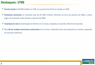Destaques: 1T09
 Receita Líquida de R$ 980 milhões no 1T09, um aumento de 16,2% em relação ao 1T08;

 Dividendos declarados no montante total de R$ 199,9 milhões referentes ao lucro do exercício de 2008, a serem
    pagos em 3 parcelas, todas durante o exercício de 2009;


 Ampliação da rede de distribuição em 452 Km em 12 meses, atingindo um total de 5.801 Km de extensão;

 Mais 89 mil unidades domiciliares adicionadas em 12 meses, refletindo o foco da Companhia em manter a expansão
    do mercado residencial;




2                                                                                                                  2
 