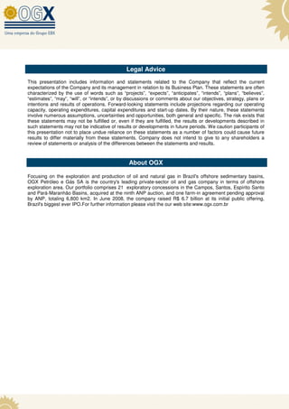 Legal Advice
This presentation includes information and statements related to the Company that reflect the current
expectations of the Company and its management in relation to its Business Plan. These statements are often
characterized by the use of words such as “projects”, “expects”, “anticipates”, “intends”, “plans”, “believes”,
“estimates”, “may”, “will”, or “intends”, or by discussions or comments about our objectives, strategy, plans or
intentions and results of operations. Forward-looking statements include projections regarding our operating
capacity, operating expenditures, capital expenditures and start-up dates. By their nature, these statements
involve numerous assumptions, uncertainties and opportunities, both general and specific. The risk exists that
these statements may not be fulfilled or, even if they are fulfilled, the results or developments described in
such statements may not be indicative of results or developments in future periods. We caution participants of
this presentation not to place undue reliance on these statements as a number of factors could cause future
results to differ materially from these statements. Company does not intend to give to any shareholders a
review of statements or analysis of the differences between the statements and results.



                                               About OGX

Focusing on the exploration and production of oil and natural gas in Brazil's offshore sedimentary basins,
OGX Petróleo e Gás SA is the country's leading private-sector oil and gas company in terms of offshore
exploration area. Our portfolio comprises 21 exploratory concessions in the Campos, Santos, Espírito Santo
and Pará-Maranhão Basins, acquired at the ninth ANP auction, and one farm-in agreement pending approval
by ANP, totaling 6,800 km2. In June 2008, the company raised R$ 6.7 billion at its initial public offering,
Brazil's biggest ever IPO.For further information please visit the our web site:www.ogx.com.br
 