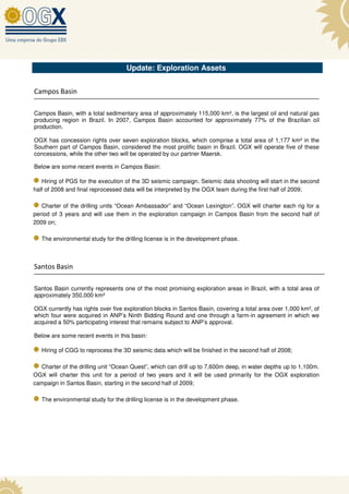 Update: Exploration Assets


Campos Basin

Campos Basin, with a total sedimentary area of approximately 115,000 km², is the largest oil and natural gas
producing region in Brazil. In 2007, Campos Basin accounted for approximately 77% of the Brazilian oil
production.

OGX has concession rights over seven exploration blocks, which comprise a total area of 1,177 km² in the
Southern part of Campos Basin, considered the most prolific basin in Brazil. OGX will operate five of these
concessions, while the other two will be operated by our partner Maersk.

Below are some recent events in Campos Basin:

   Hiring of PGS for the execution of the 3D seismic campaign. Seismic data shooting will start in the second
half of 2008 and final reprocessed data will be interpreted by the OGX team during the first half of 2009;

   Charter of the drilling units “Ocean Ambassador” and “Ocean Lexington”. OGX will charter each rig for a
period of 3 years and will use them in the exploration campaign in Campos Basin from the second half of
2009 on;

   The environmental study for the drilling license is in the development phase.



Santos Basin

Santos Basin currently represents one of the most promising exploration areas in Brazil, with a total area of
approximately 350,000 km²

OGX currently has rights over five exploration blocks in Santos Basin, covering a total area over 1,000 km², of
which four were acquired in ANP’s Ninth Bidding Round and one through a farm-in agreement in which we
acquired a 50% participating interest that remains subject to ANP’s approval.

Below are some recent events in this basin:

   Hiring of CGG to reprocess the 3D seismic data which will be finished in the second half of 2008;

  Charter of the drilling unit “Ocean Quest”, which can drill up to 7,600m deep, in water depths up to 1,100m.
OGX will charter this unit for a period of two years and it will be used primarily for the OGX exploration
campaign in Santos Basin, starting in the second half of 2009;

   The environmental study for the drilling license is in the development phase.
 