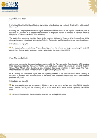 Espírito Santo Basin

It is believed that Espírito Santo Basin is a promising oil and natural gas region in Brazil, with a total area of
90,000 km².

Currently, the Company has concession rights over five exploration blocks in the Espírito Santo Basin, with a
total area of 3,620 km². All of these blocks are located in deepwater and will be operated by Perenco, which is
our partner in these blocks with a 50% ownership.

The exploration prospects identified have similar geologic features to those of oil and natural gas fields
already discovered in this basin, such as the Golfinho, Camarupim and Canapu light oil and natural gas fields.

In this basin, we highlight:

   The operator, Perenco, is hiring WesternGeco to perform the seismic campaign, comprising 3D and 2D
seismic data. Data shooting is planned to start by the end of the second half of 2008.



Pará-Maranhão Basin

Although no commercial discovery has been announced in the Pará-Maranhão Basin to date, OGX believes
there is significant potential there, given that the geologic features present in the region are similar to those in
Ghana (West Africa), where there have been important discoveries of light oil in recent years. The Pará-
Maranhão Basin has a total sedimentary area of approximately 100,000 km².

OGX currently has concession rights over five exploration blocks in the Pará-Maranhão Basin, covering a
total area of 960 km². Past drilling activities in the region, near three of our exploration blocks, indicated the
presence of light oil.

In this basin, we highlight:

   We have acquired and are reprocessing 3D data in two of our blocks and we have hired PGS to execute
the 3D seismic campaign for the remaining blocks in this basin, which will be initiated by the second half of
2008;

   The environmental study for the drilling license is in the development phase.
 