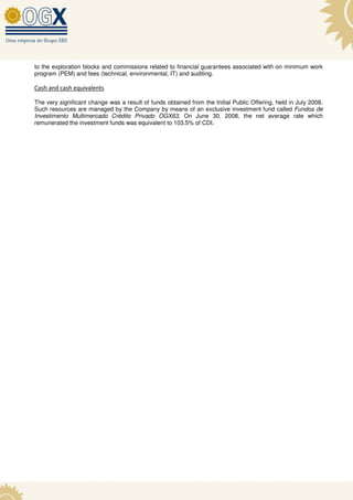 to the exploration blocks and commissions related to financial guarantees associated with on minimum work
program (PEM) and fees (technical, environmental, IT) and auditing.

Cash and cash equivalents

The very significant change was a result of funds obtained from the Initial Public Offering, held in July 2008.
Such resources are managed by the Company by means of an exclusive investment fund called Fundos de
Investimento Multimercado Crédito Privado OGX63. On June 30, 2008, the net average rate which
remunerated the investment funds was equivalent to 103.5% of CDI.
 