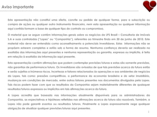 Aviso importanteEsta apresentação não constitui uma oferta, convite ou pedido de qualquer forma, para a subscrição ou compra de ações ou qualquer outro instrumento financeiro, nem esta apresentação ou qualquer informação aqui contida formam a base de qualquer tipo de contrato ou compromisso.O material que se segue contém informações gerais sobre os negócios da LPS Brasil – Consultoria de imóveis S.A e suas controladas (“Lopes” ou “Companhia”), referentes ao trimestre findo em 30 de junho de 2010. Este material não deve ser entendido como aconselhamento a potenciais investidores. Estas  informações não se propõem estarem completas e estão sob a forma de resumo. Nenhuma confiança deveria ser realizada na exatidão das informações aqui presentes e nenhuma representação ou garantia, expressa ou implícita, é feita em relação à exatidão da informação aqui presente.  Esta apresentação contém afirmações que podem contemplar previsões futuras e estas são somente previsões, não garantias de performance futura. Os investidores são avisados de que tais previsões acerca do futuro estão e serão sujeitas a inúmeros riscos, incertezas e fatores relacionados às operações e aos ambientes de negócios da Lopes, tais como: pressões competitivas, a performance da economia brasileira e do setor imobiliário, mudanças em condições de mercado, entre outros fatores presentes nos documentos divulgados pela Lopes. Tais riscos podem fazer com que os resultados da Companhia sejam materialmente diferentes de quaisquer resultados futuros expressos ou implícitos em tais afirmações acerca do futuro.A Lopes acredita que baseada nas informações atualmente disponíveis para os administradores da Companhia, as expectativas e hipóteses refletidas nas afirmações acerca do futuro são razoáveis. Também, a Lopes não pode garantir eventos ou resultados futuros. Finalmente a Lopes expressamente nega qualquer obrigação de atualizar qualquer previsões futuras aqui presentes.2