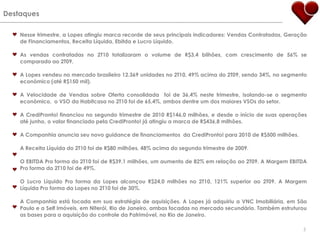 DestaquesNesse trimestre, a Lopes atingiu marca recorde de seus principais indicadores: Vendas Contratadas, Geração de Financiamentos, Receita Líquida, Ebitda e Lucro Líquido.As vendas contratadas no 2T10 totalizaram o volume de R$3,4 bilhões, com crescimento de 56% se comparado ao 2T09.A Lopes vendeu no mercado brasileiro 12.369 unidades no 2T10, 49% acima do 2T09, sendo 34%, no segmento econômico (até R$150 mil). A Velocidade de Vendas sobre Oferta consolidada  foi de 36,4% neste trimestre, isolando-se o segmento econômico,  o VSO da Habitcasa no 2T10 foi de 65,4%, ambos dentre um dos maiores VSOs do setor.A CrediPronto! financiou no segundo trimestre de 2010 R$146,0 milhões, e desde o início de suas operações até junho, o valor financiado pela CrediPronto! já atingiu a marca de R$436,8 milhões.A Companhia anuncia seu novo guidance de financiamentos  da CrediPronto! para 2010 de R$500 milhões.A Receita Líquida do 2T10 foi de R$80 milhões, 48% acima do segundo trimestre de 2009.O EBITDA Pro forma do 2T10 foi de R$39,1 milhões, um aumento de 82% em relação ao 2T09. A Margem EBITDA Pro forma do 2T10 foi de 49%.O Lucro Líquido Pro forma da Lopes alcançou R$24,0 milhões no 2T10, 121% superior ao 2T09. A Margem Líquida Pro forma da Lopes no 2T10 foi de 30%.A Companhia está focada em sua estratégia de aquisições. A Lopes já adquiriu a VNC Imobiliária, em São Paulo e a Self Imóveis, em Niterói, Rio de Janeiro, ambas focadas no mercado secundário. Também estruturou as bases para a aquisição do controle da Patrimóvel, no Rio de Janeiro.5
