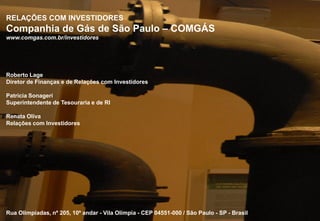 RELAÇÕES COM INVESTIDORES
 Companhia de Gás de São Paulo – COMGÁS
 www.comgas.com.br/investidores




 Roberto Lage
 Diretor de Finanças e de Relações com Investidores

 Patricia Sonageri
 Superintendente de Tesouraria e de RI

 Renata Oliva
 Relações com Investidores




 Rua Olimpíadas, nº 205, 10º andar - Vila Olímpia - CEP 04551-000 / São Paulo - SP - Brasil
12                                                                                            12
 