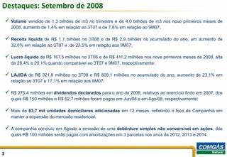 Destaques: Setembro de 2008
     Volume vendido de 1,3 bilhões de m3 no trimestre e de 4,0 bilhões de m3 nos nove primeiros meses de
      2008, aumento de 1,4% em relação ao 3T07 e de 7,8% em relação ao 9M07;

     Receitalíquida de R$ 1,1 bilhões no 3T08 e de R$ 2,9 bilhões no acumulado do ano, um aumento de
      32,0% em relação ao 3T07 e de 23,5% em relação aos 9M07;

     Lucro líquido de R$ 167,5 milhões no 3T08 e de R$ 411,2 milhões nos nove primeiros meses de 2008, alta
      de 28,4% e 20,1% quando comparável ao 3T07 e 9M07, respectivamente;

     LAJIDA de R$ 321,8 milhões no 3T08 e R$ 809,1 milhões no acumulado do ano, aumento de 23,1% em
      relação ao 3T07 e 17,1% em relação aos 9M07;

     R$ 275,4 milhões em dividendos declarados para o ano de 2008, relativos ao exercício findo em 2007, dos
      quais R$ 150 milhões e R$ 62,7 milhões foram pagos em Jun/08 e em Ago/08, respectivamente;

     Mais de 83,7 mil unidades domiciliares adicionadas em 12 meses, refletindo o foco da Companhia em
      manter a expansão do mercado residencial;

     A companhia concluiu em Agosto a emissão de uma debênture simples não conversível em ações, dos
      quais R$ 100 milhões serão pagos com amortizações em 3 parcelas nos anos de 2012, 2013 e 2014.



2                                                                                                           2
 