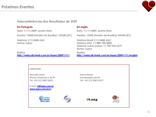 Próximos Eventos


       Teleconferências dos Resultados de 3T09
       Em Português                                        Em Inglês
       Data: 11/11/2009, quarta-feira                      Data: 11/11/2009, quarta-feira
       Horário: 10h00 (Horário de Brasília) / 07h00 (NY)   Horário: 12h00 (Horário de Brasília)/ 09h00 (NY)

       Telefone: (11) 4688-6361                            Telefone Brasil: (11) 4688-6361
       Senha: Lopes                                        Telefone EUA: +1 888-700-0802
                                                           Telefone outros países: +1 786 924-6977
                                                           Senha: Lopes
       Replay:                                             Replay:
       http://webcall.riweb.com.br/lopes/20091111/         http://webcall.riweb.com.br/lopes/20091111/english




                  CONTATOS

                  Marcello Leone                             Samia Nemer
                  Diretor Financeiro e de RI                 Coordenadora de RI
                  Tel. +55 (11) 3067-0015                    Tel. +55 (11) 3067-0257

                  E-mail: ri@lopes.com.br
                  www.lopes.com.br/ri




                                                                                                                25
 