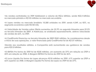 Destaques




  As vendas contratadas no 3T09 totalizaram o volume de R$2,6 bilhões, sendo R$2,4 bilhões
  no mercado primário e R$153 milhões no mercado secundário.

  A Lopes vendeu no mercado brasileiro 10.280 unidades no 3T09, sendo 4.349, ou 42%, no
  segmento econômico (até R$150 mil).

  A Velocidade de Vendas sobre Oferta aumentou de 25,9% no segundo trimestre para 29,3%
  no terceiro trimestre de 2009. A Habitcasa, se analisada separadamente, obteve velocidade
  de vendas de 66%, no 3T09.

  A CrediPronto! financiou no terceiro trimestre de 2009 R$42 milhões. Se considerarmos desde
  o início de suas operações, o valor financiado pela CrediPronto! foi de R$137 milhões.

  Devido aos resultados obtidos, a Companhia está aumentando seu guidance de vendas
  para R$9,0 bilhões.

  O EBITDA Pro forma do 3T09 foi de R$30 milhões, um aumento de 37% em relação ao 2T09 e
  45% em relação ao 3T08. A Margem EBITDA Pro forma do 3T09 foi de 46%.

  O Lucro Líquido Pro forma da Lopes alcançou R$18 milhões no 3T09, 61% superior ao 2T09 e
  66% superior ao 3T08. A Margem Líquida Pro forma da Lopes no 3T09 foi de 27%.



                                                                                                 5
 
