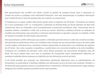 Aviso importante
Esta apresentação não constitui uma oferta, convite ou pedido de qualquer forma, para a subscrição ou
compra de ações ou qualquer outro instrumento financeiro, nem esta apresentação ou qualquer informação
aqui contida formam a base de qualquer tipo de contrato ou compromisso.
O material que se segue contém informações gerais sobre os negócios da LPS Brasil – Consultoria de imóveis
S.A e suas controladas (“LPS” ou “Companhia”), referentes ao trimestre findo em 30 de setembro de 2010. Este
material não deve ser entendido como aconselhamento a potenciais investidores. Estas informações não se
propõem estarem completas e estão sob a forma de resumo. Nenhuma confiança deveria ser realizada na
exatidão das informações aqui presentes e nenhuma representação ou garantia, expressa ou implícita, é feita
em relação à exatidão da informação aqui presente.
Esta apresentação contém afirmações que podem contemplar previsões futuras e estas são somente previsões,
não garantias de performance futura. Os investidores são avisados de que tais previsões acerca do futuro estão
e serão sujeitas a inúmeros riscos, incertezas e fatores relacionados às operações e aos ambientes de negócios
da LPS Brasil , tais como: pressões competitivas, a performance da economia brasileira e do setor imobiliário,
mudanças em condições de mercado, entre outros fatores presentes nos documentos divulgados pela LPS
Brasil. Tais riscos podem fazer com que os resultados da Companhia sejam materialmente diferentes de
quaisquer resultados futuros expressos ou implícitos em tais afirmações acerca do futuro.
A LPS Brasil acredita que baseada nas informações atualmente disponíveis para os administradores da
Companhia, as expectativas e hipóteses refletidas nas afirmações acerca do futuro são razoáveis. Também, a
LPS Brasil não pode garantir eventos ou resultados futuros. Finalmente a LPS Brasil expressamente nega qualquer
obrigação de atualizar qualquer previsões futuras aqui presentes.
2
 